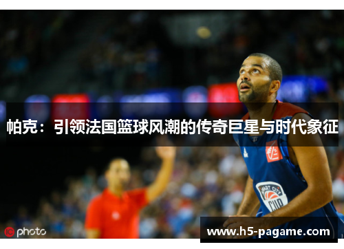 帕克：引领法国篮球风潮的传奇巨星与时代象征