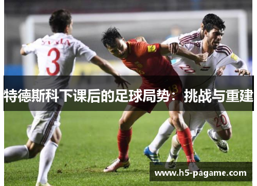 特德斯科下课后的足球局势：挑战与重建
