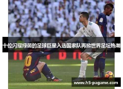 十位闪耀绿茵的足球巨星入选国家队再掀世界足坛热潮