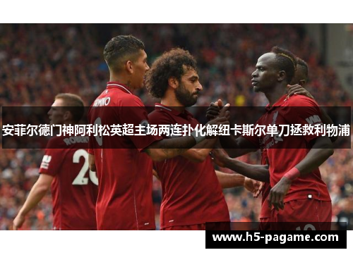 安菲尔德门神阿利松英超主场两连扑化解纽卡斯尔单刀拯救利物浦 安菲尔德门神阿利松英超主场两连扑化解纽卡斯尔单刀拯救利物浦