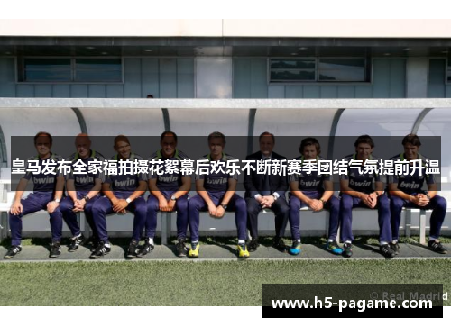 皇马发布全家福拍摄花絮幕后欢乐不断新赛季团结气氛提前升温