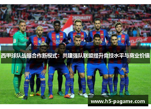 西甲球队战略合作新模式:共建强队联盟提升竞技水平与商业价值 西甲球队战略合作新模式:共建强队联盟提升竞技水平与商业价值