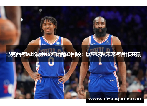 马克西与恩比德会议对话精彩回顾：展望球队未来与合作共赢