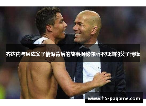 齐达内与恩佐父子情深背后的故事揭秘你所不知道的父子情缘